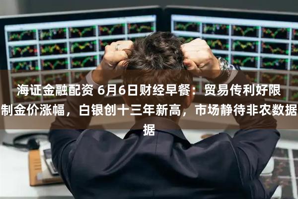 海证金融配资 6月6日财经早餐：贸易传利好限制金价涨幅，白银创十三年新高，市场静待非农数据