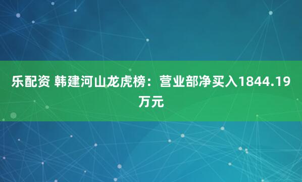 乐配资 韩建河山龙虎榜：营业部净买入1844.19万元