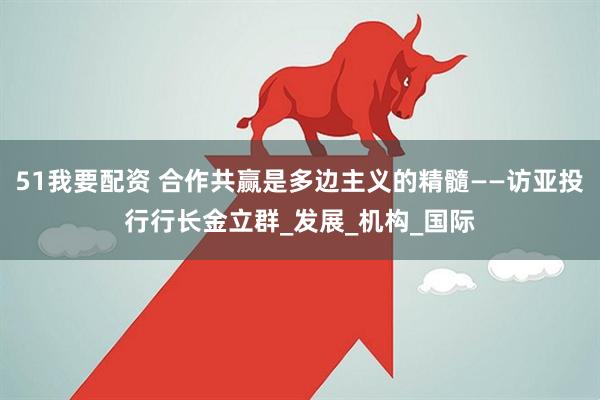 51我要配资 合作共赢是多边主义的精髓——访亚投行行长金立群_发展_机构_国际