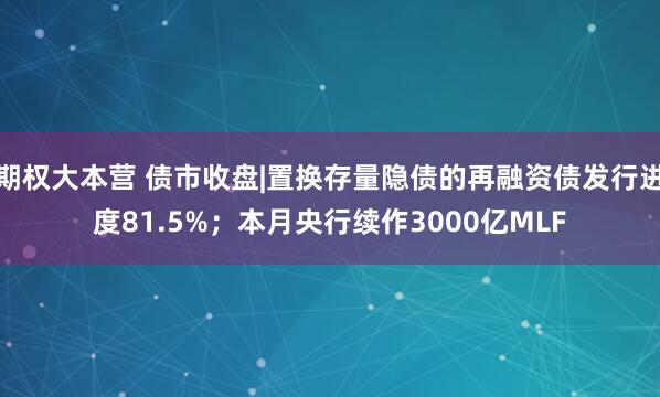 期权大本营 债市收盘|置换存量隐债的再融资债发行进度81.5%；本月央行续作3000亿MLF