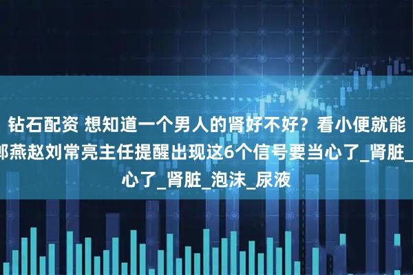 钻石配资 想知道一个男人的肾好不好？看小便就能知道！邯郸燕赵刘常亮主任提醒出现这6个信号要当心了_肾脏_泡沫_尿液
