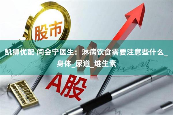 凯狮优配 闫会宁医生：淋病饮食需要注意些什么_身体_尿道_维生素