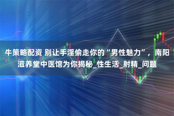牛策略配资 别让手淫偷走你的“男性魅力”，南阳滋养堂中医馆为你揭秘_性生活_射精_问题