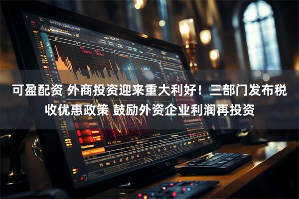 可盈配资 外商投资迎来重大利好！三部门发布税收优惠政策 鼓励外资企业利润再投资