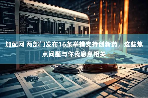 加配网 两部门发布16条举措支持创新药，这些焦点问题与你我息息相关