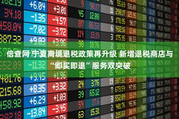 倍查网 宁夏离境退税政策再升级 新增退税商店与“即买即退”服务双突破