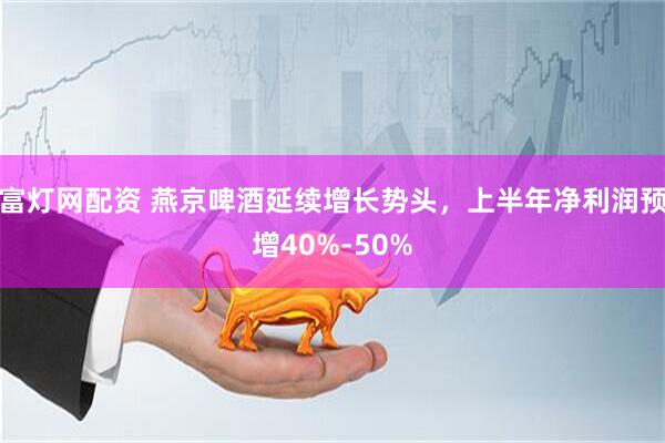 富灯网配资 燕京啤酒延续增长势头，上半年净利润预增40%-50%