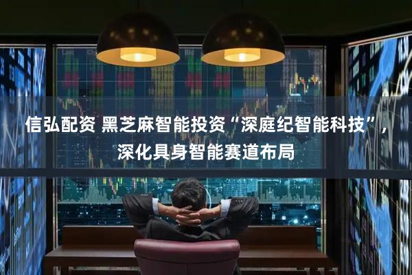 信弘配资 黑芝麻智能投资“深庭纪智能科技”，深化具身智能赛道布局
