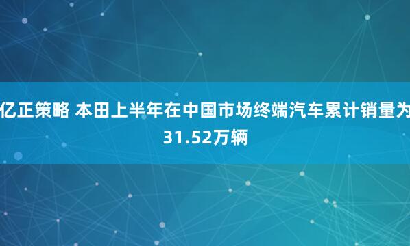 亿正策略 本田上半年在中国市场终端汽车累计销量为31.52万辆