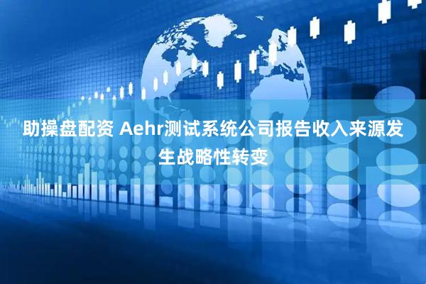 助操盘配资 Aehr测试系统公司报告收入来源发生战略性转变