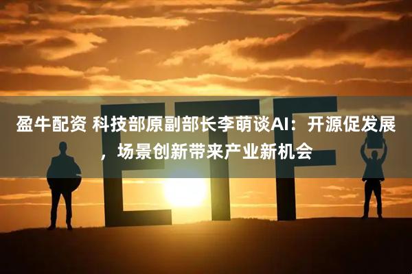 盈牛配资 科技部原副部长李萌谈AI：开源促发展，场景创新带来产业新机会