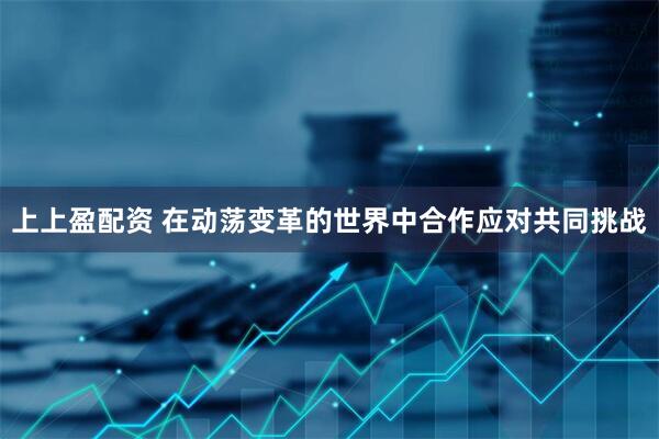 上上盈配资 在动荡变革的世界中合作应对共同挑战