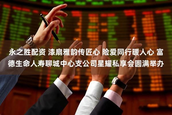 永之胜配资 漆扇雅韵传匠心 险爱同行暖人心 富德生命人寿聊城中心支公司星耀私享会圆满举办