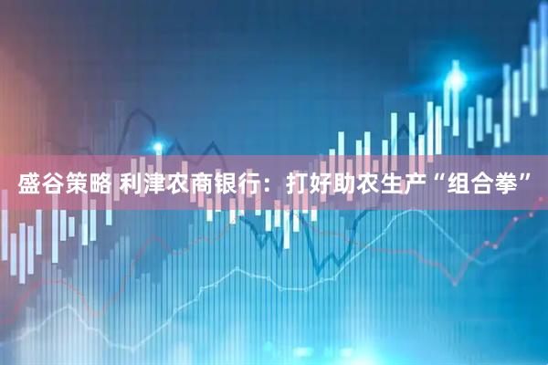 盛谷策略 利津农商银行：打好助农生产“组合拳”