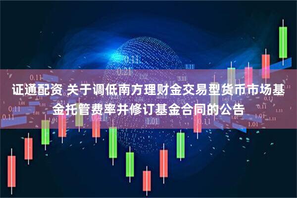 证通配资 关于调低南方理财金交易型货币市场基金托管费率并修订基金合同的公告