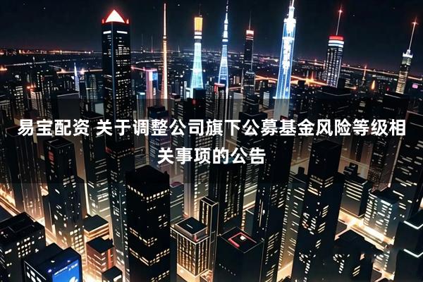 易宝配资 关于调整公司旗下公募基金风险等级相关事项的公告