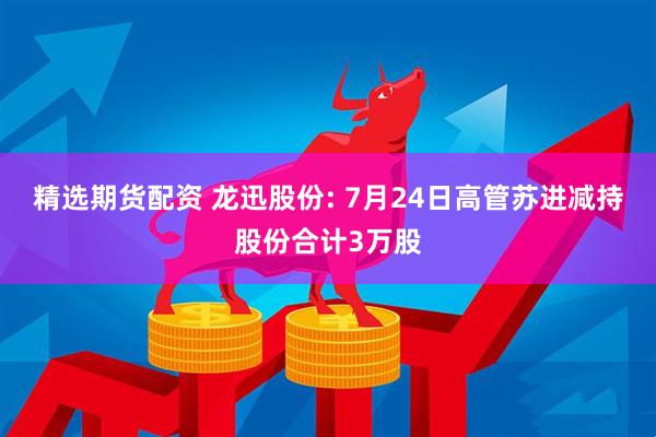 精选期货配资 龙迅股份: 7月24日高管苏进减持股份合计3万股