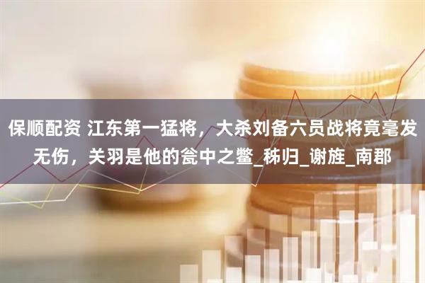 保顺配资 江东第一猛将，大杀刘备六员战将竟毫发无伤，关羽是他的瓮中之鳖_秭归_谢旌_南郡