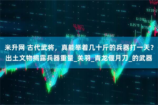 米升网 古代武将，真能举着几十斤的兵器打一天？出土文物揭露兵器重量_关羽_青龙偃月刀_的武器