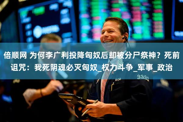 倍顺网 为何李广利投降匈奴后却被分尸祭神？死前诅咒：我死阴魂必灭匈奴_权力斗争_军事_政治