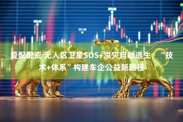 爱配配资 无人区卫星SOS+洪灾自动逃生，“技术+体系”构建车企公益新路径