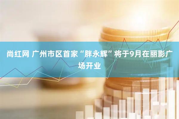 尚红网 广州市区首家“胖永辉”将于9月在丽影广场开业