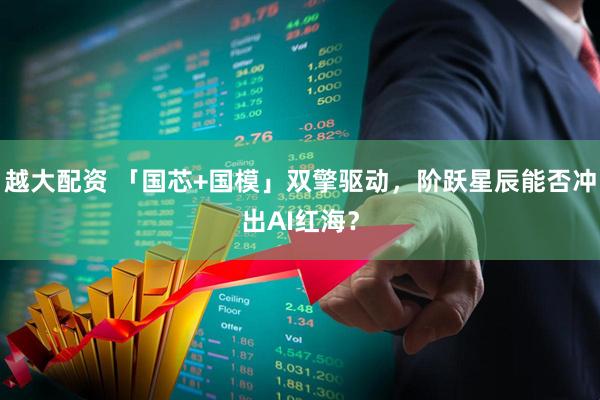 越大配资 「国芯+国模」双擎驱动，阶跃星辰能否冲出AI红海？