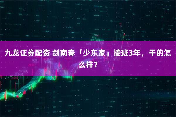 九龙证券配资 剑南春「少东家」接班3年，干的怎么样？