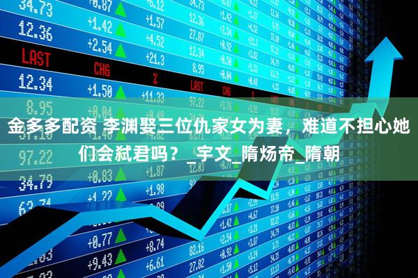 金多多配资 李渊娶三位仇家女为妻，难道不担心她们会弑君吗？_宇文_隋炀帝_隋朝
