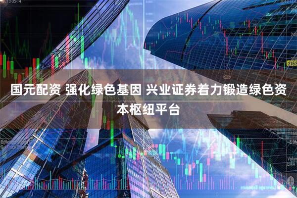国元配资 强化绿色基因 兴业证券着力锻造绿色资本枢纽平台