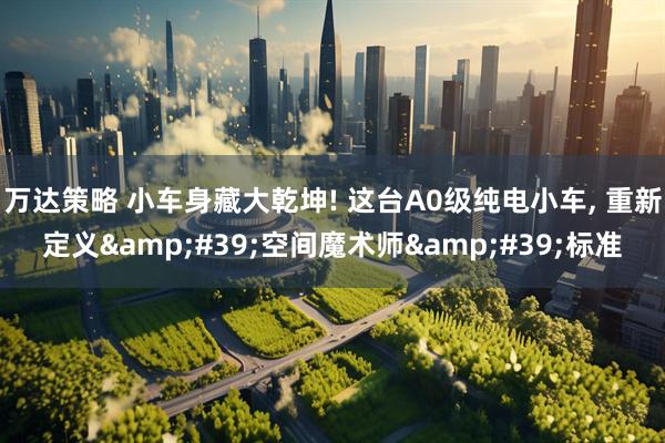 万达策略 小车身藏大乾坤! 这台A0级纯电小车, 重新定义&#39;空间魔术师&#39;标准